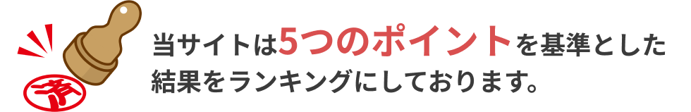 当サイトは5つのポイントを基準とした 結果をランキングにしております。